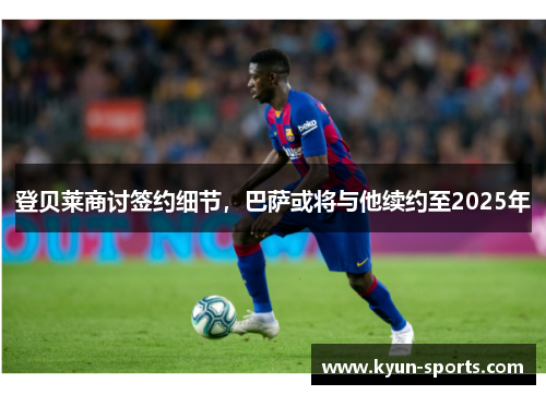 登贝莱商讨签约细节，巴萨或将与他续约至2025年